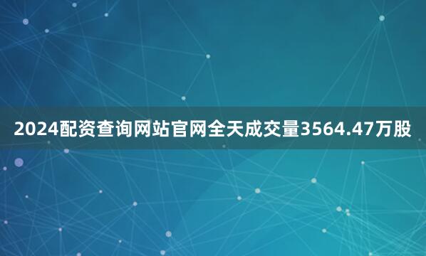 2024配资查询网站官网全天成交量3564.47万股
