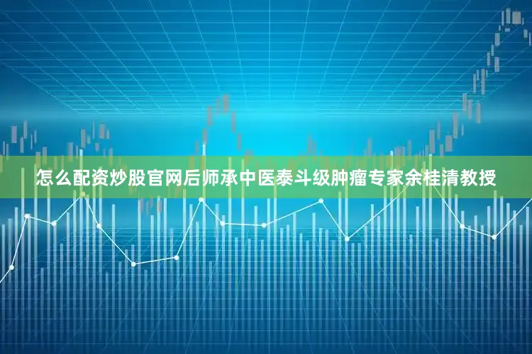 怎么配资炒股官网后师承中医泰斗级肿瘤专家余桂清教授