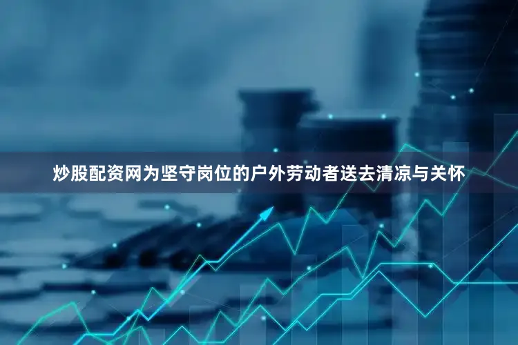炒股配资网为坚守岗位的户外劳动者送去清凉与关怀