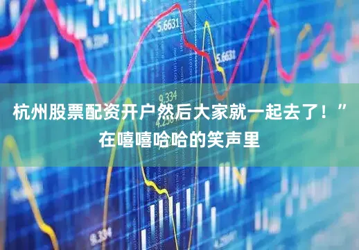 杭州股票配资开户然后大家就一起去了！”在嘻嘻哈哈的笑声里