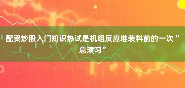 配资炒股入门知识　　热试是机组反应堆装料前的一次“总演习”