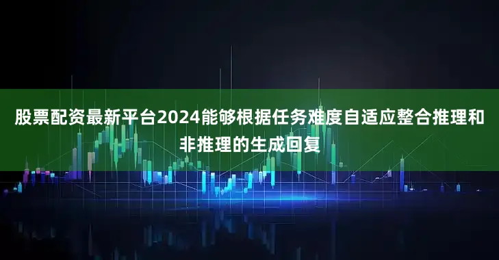 股票配资最新平台2024能够根据任务难度自适应整合推理和非推理的生成回复