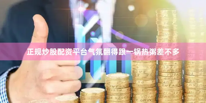 正规炒股配资平台气氛翻得跟一锅热粥差不多