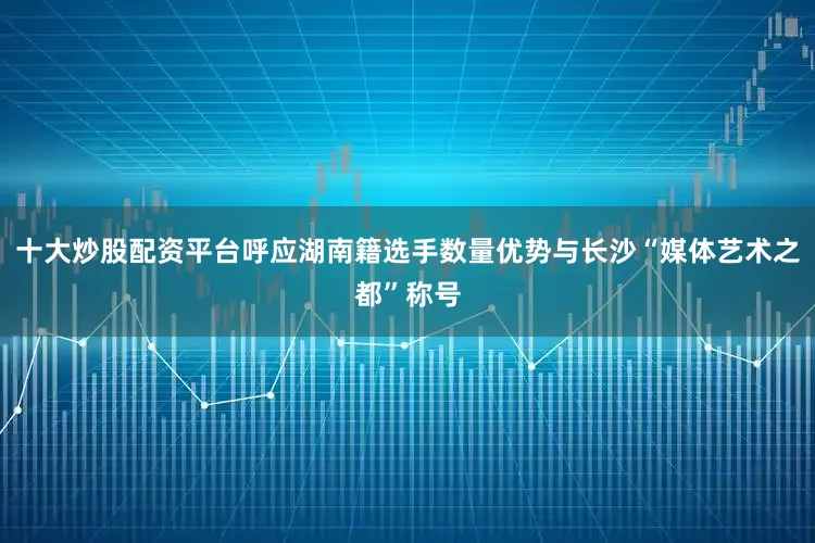 十大炒股配资平台呼应湖南籍选手数量优势与长沙“媒体艺术之都”称号